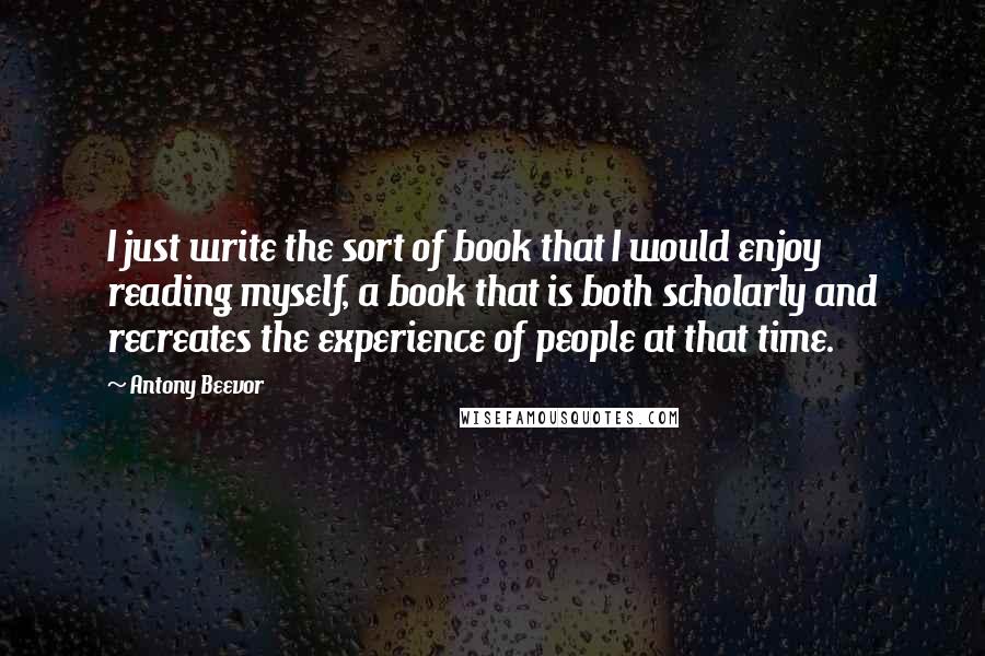 Antony Beevor Quotes: I just write the sort of book that I would enjoy reading myself, a book that is both scholarly and recreates the experience of people at that time.