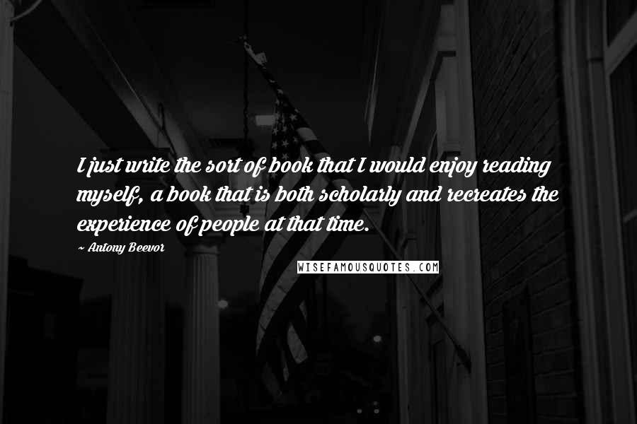 Antony Beevor Quotes: I just write the sort of book that I would enjoy reading myself, a book that is both scholarly and recreates the experience of people at that time.
