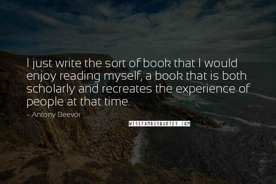 Antony Beevor Quotes: I just write the sort of book that I would enjoy reading myself, a book that is both scholarly and recreates the experience of people at that time.