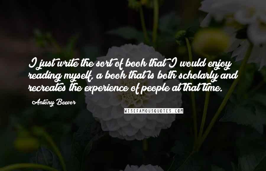 Antony Beevor Quotes: I just write the sort of book that I would enjoy reading myself, a book that is both scholarly and recreates the experience of people at that time.