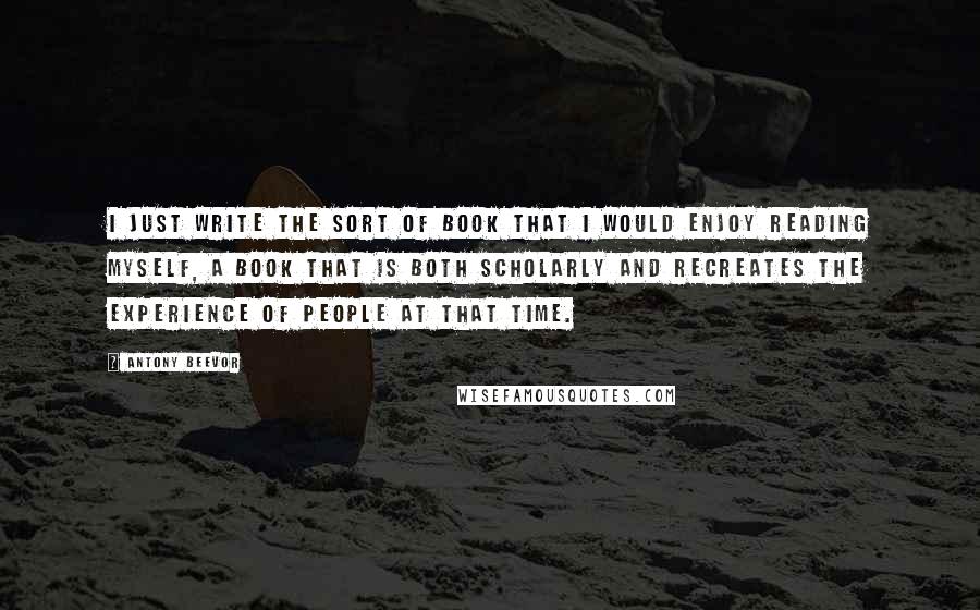 Antony Beevor Quotes: I just write the sort of book that I would enjoy reading myself, a book that is both scholarly and recreates the experience of people at that time.