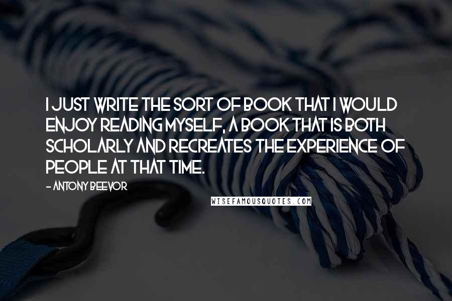 Antony Beevor Quotes: I just write the sort of book that I would enjoy reading myself, a book that is both scholarly and recreates the experience of people at that time.