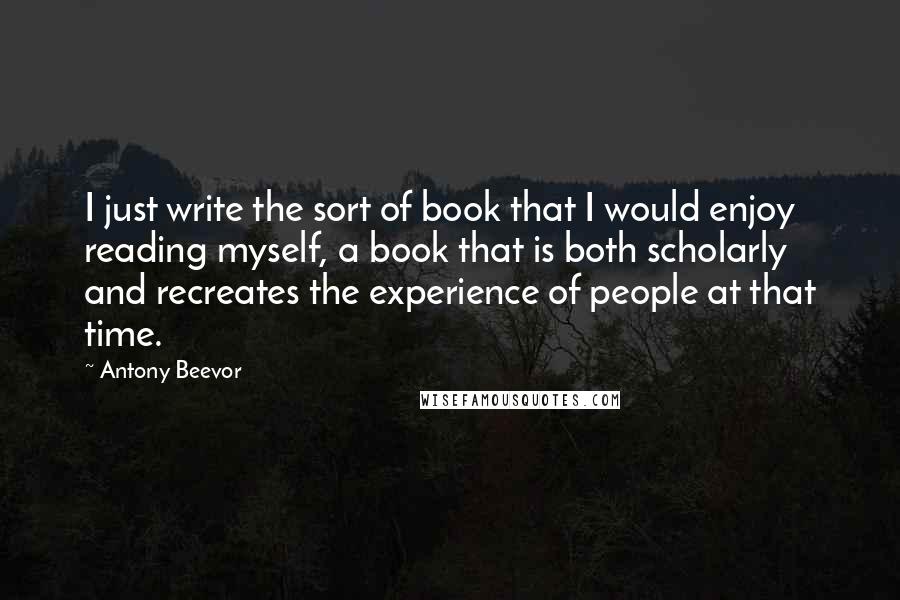 Antony Beevor Quotes: I just write the sort of book that I would enjoy reading myself, a book that is both scholarly and recreates the experience of people at that time.