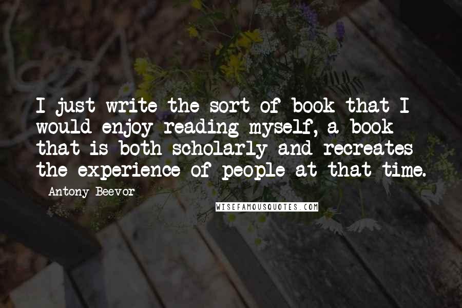 Antony Beevor Quotes: I just write the sort of book that I would enjoy reading myself, a book that is both scholarly and recreates the experience of people at that time.