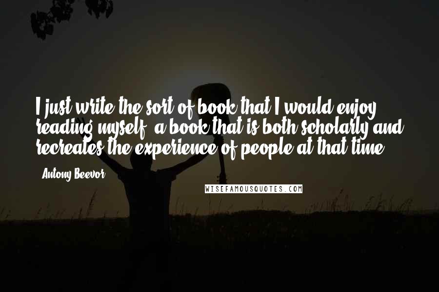 Antony Beevor Quotes: I just write the sort of book that I would enjoy reading myself, a book that is both scholarly and recreates the experience of people at that time.
