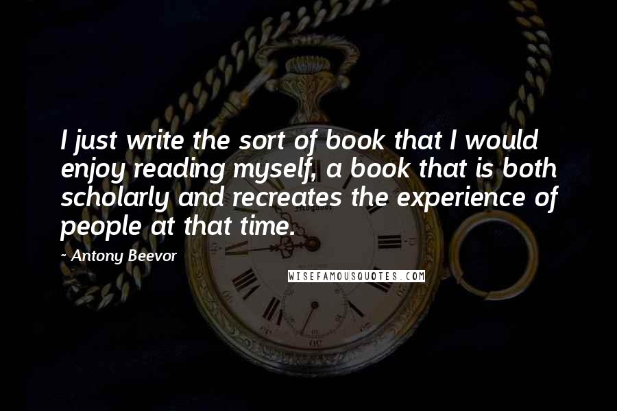 Antony Beevor Quotes: I just write the sort of book that I would enjoy reading myself, a book that is both scholarly and recreates the experience of people at that time.