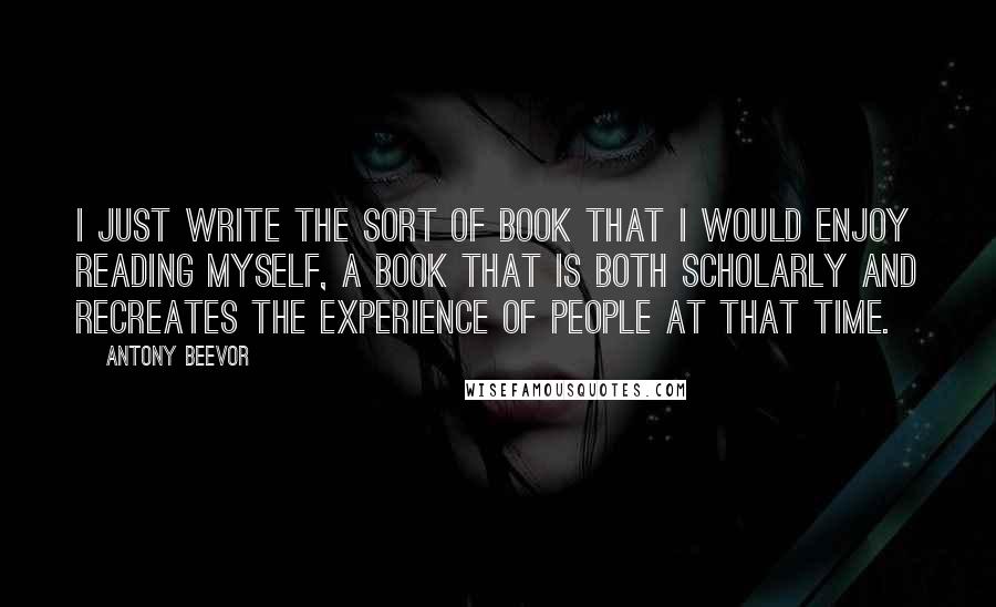 Antony Beevor Quotes: I just write the sort of book that I would enjoy reading myself, a book that is both scholarly and recreates the experience of people at that time.