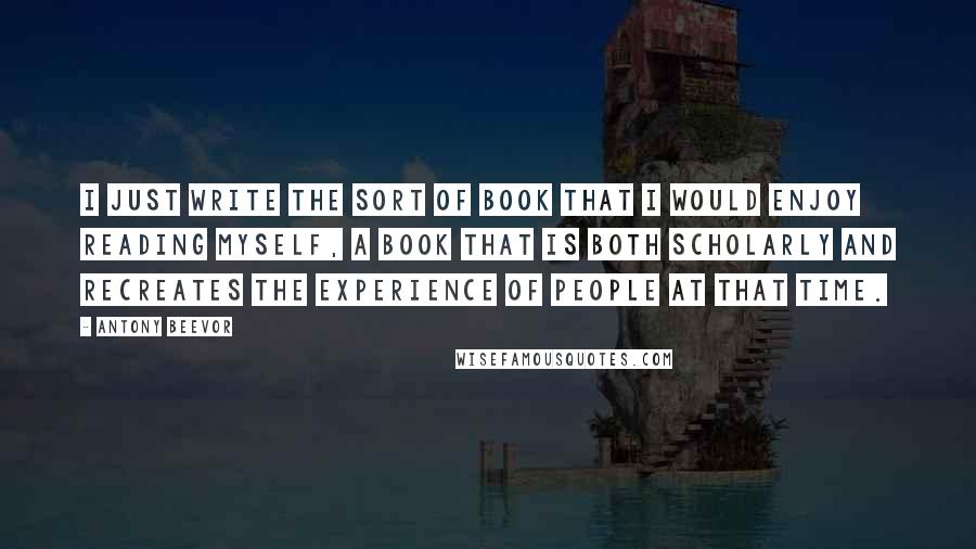 Antony Beevor Quotes: I just write the sort of book that I would enjoy reading myself, a book that is both scholarly and recreates the experience of people at that time.