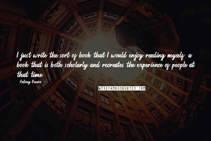 Antony Beevor Quotes: I just write the sort of book that I would enjoy reading myself, a book that is both scholarly and recreates the experience of people at that time.