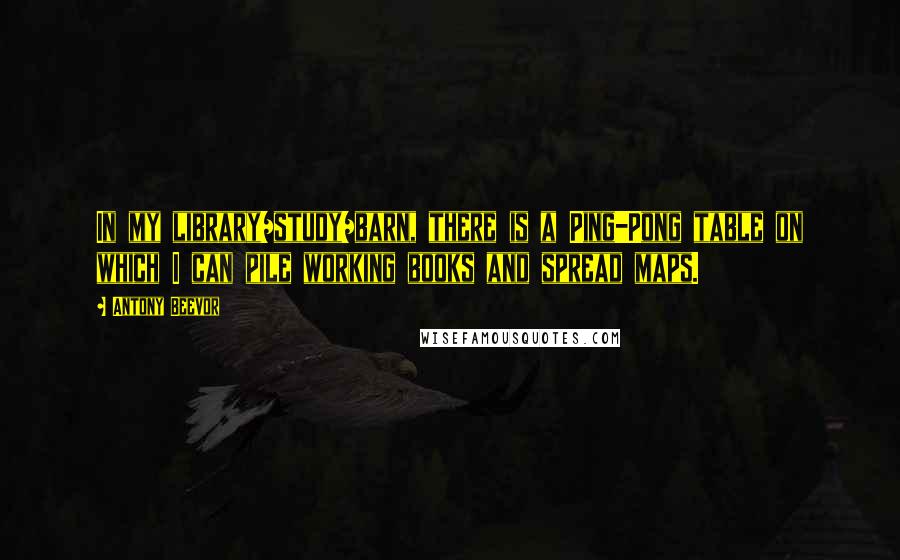 Antony Beevor Quotes: In my library/study/barn, there is a Ping-Pong table on which I can pile working books and spread maps.
