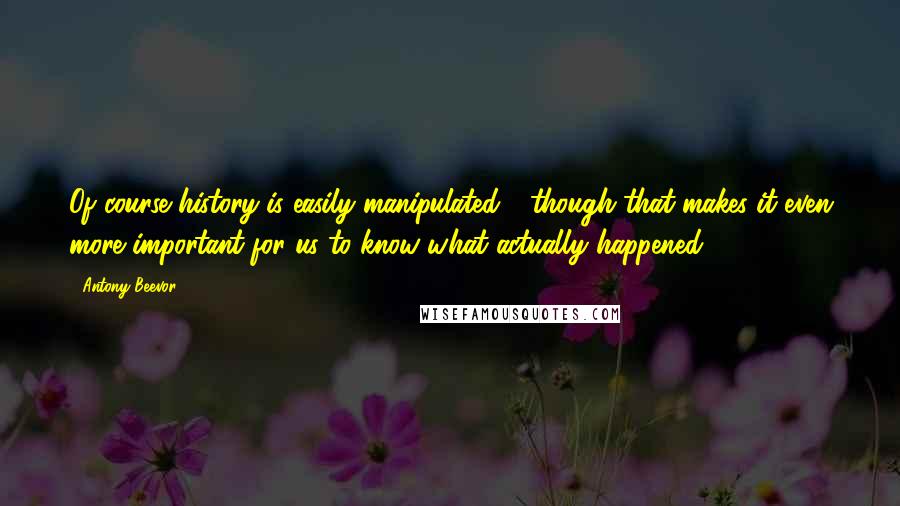 Antony Beevor Quotes: Of course history is easily manipulated - though that makes it even more important for us to know what actually happened.