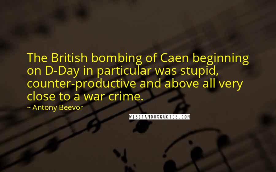 Antony Beevor Quotes: The British bombing of Caen beginning on D-Day in particular was stupid, counter-productive and above all very close to a war crime.