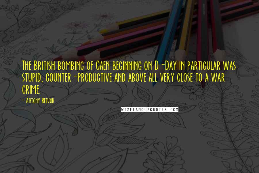 Antony Beevor Quotes: The British bombing of Caen beginning on D-Day in particular was stupid, counter-productive and above all very close to a war crime.