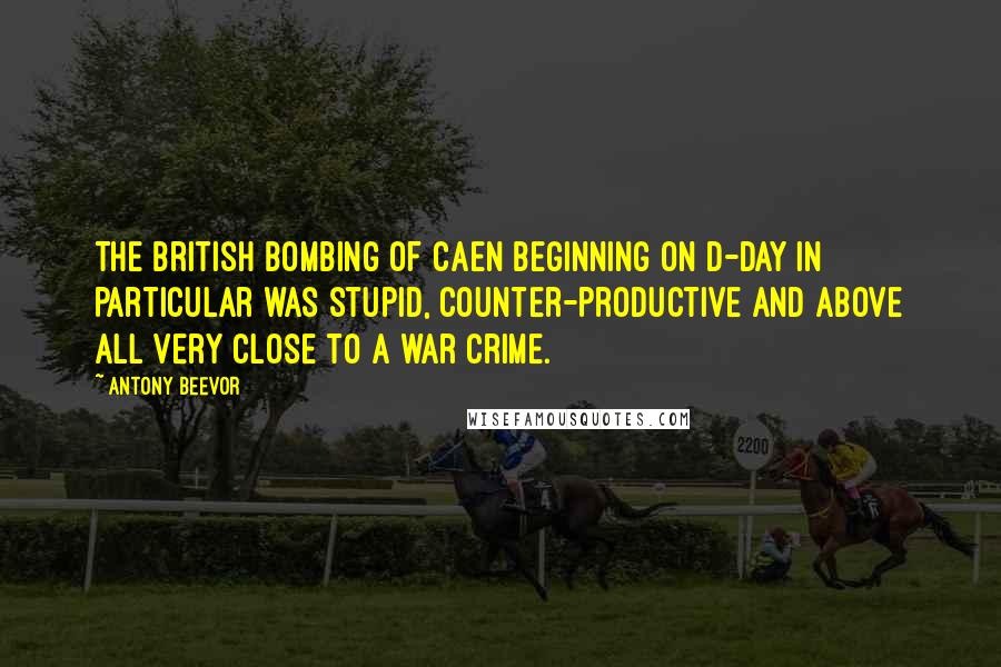 Antony Beevor Quotes: The British bombing of Caen beginning on D-Day in particular was stupid, counter-productive and above all very close to a war crime.