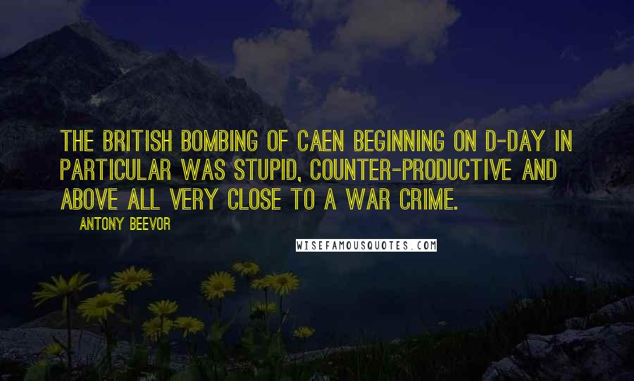 Antony Beevor Quotes: The British bombing of Caen beginning on D-Day in particular was stupid, counter-productive and above all very close to a war crime.