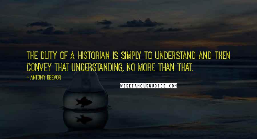 Antony Beevor Quotes: The duty of a historian is simply to understand and then convey that understanding, no more than that.