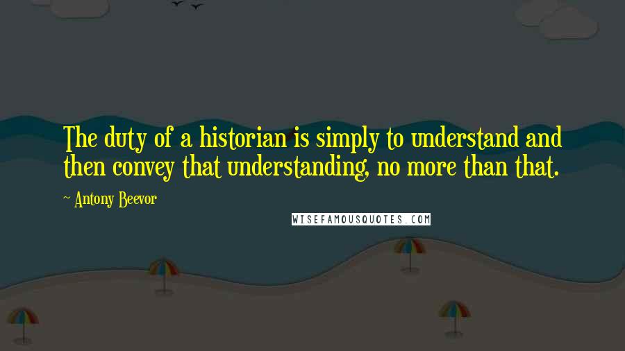 Antony Beevor Quotes: The duty of a historian is simply to understand and then convey that understanding, no more than that.