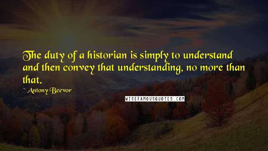 Antony Beevor Quotes: The duty of a historian is simply to understand and then convey that understanding, no more than that.