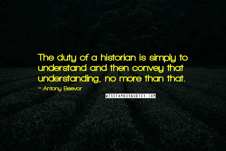 Antony Beevor Quotes: The duty of a historian is simply to understand and then convey that understanding, no more than that.