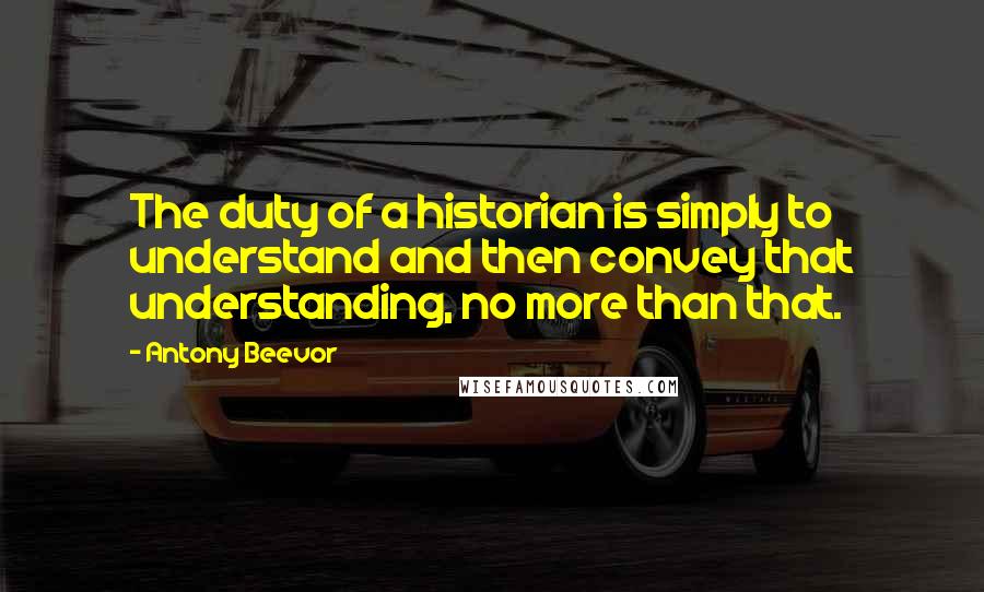 Antony Beevor Quotes: The duty of a historian is simply to understand and then convey that understanding, no more than that.