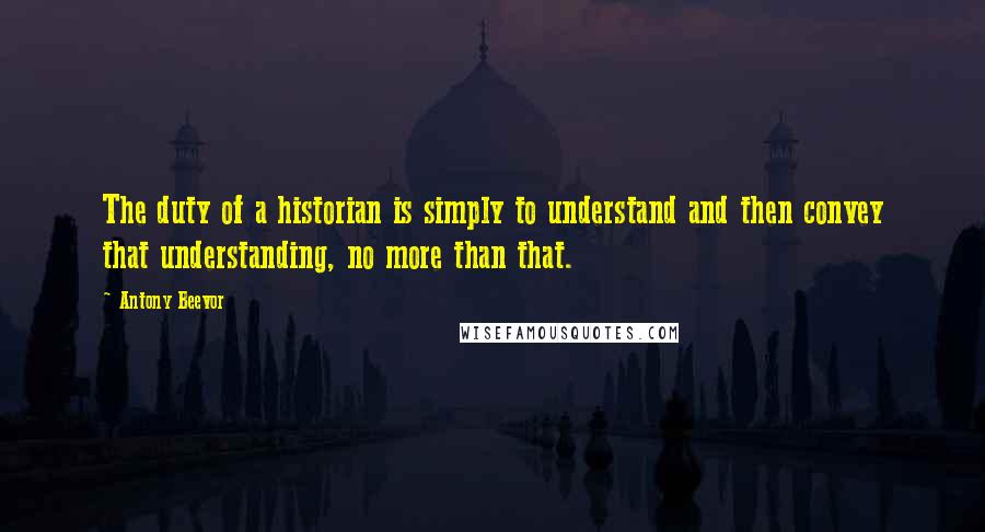 Antony Beevor Quotes: The duty of a historian is simply to understand and then convey that understanding, no more than that.