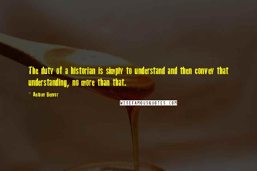 Antony Beevor Quotes: The duty of a historian is simply to understand and then convey that understanding, no more than that.