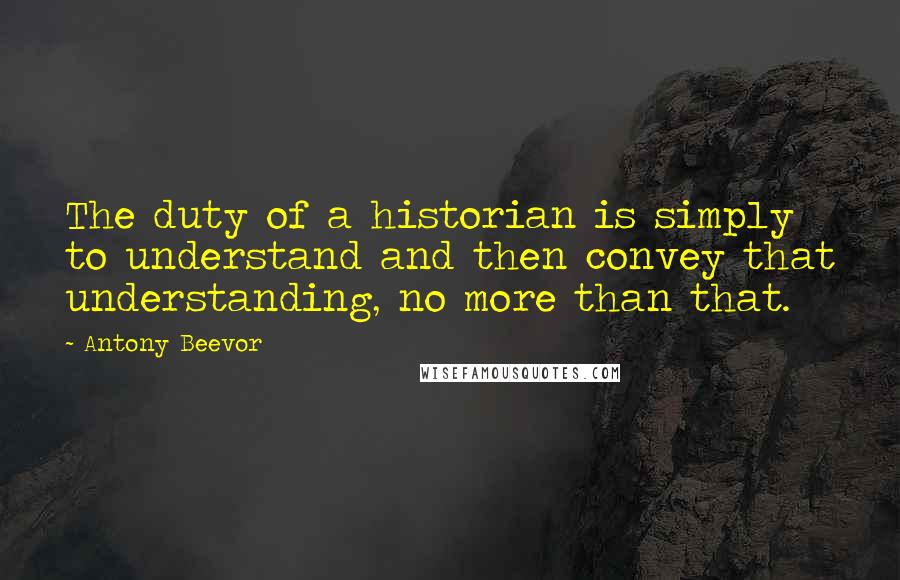 Antony Beevor Quotes: The duty of a historian is simply to understand and then convey that understanding, no more than that.