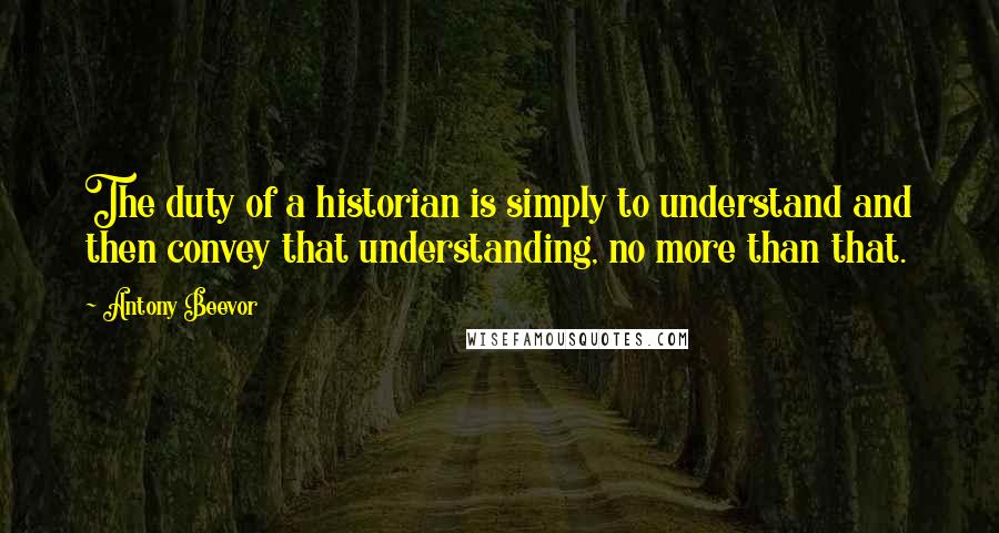 Antony Beevor Quotes: The duty of a historian is simply to understand and then convey that understanding, no more than that.
