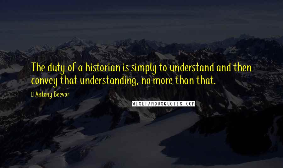 Antony Beevor Quotes: The duty of a historian is simply to understand and then convey that understanding, no more than that.