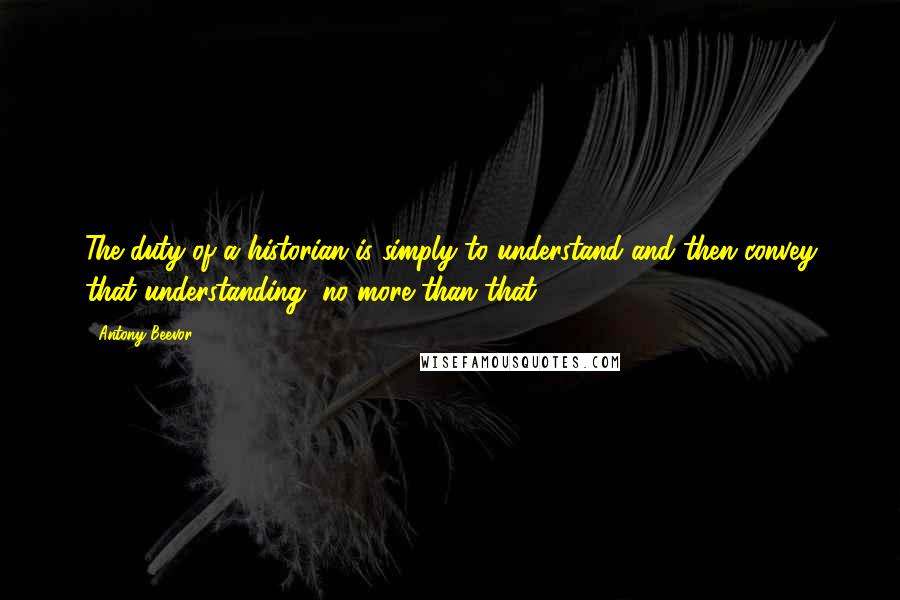 Antony Beevor Quotes: The duty of a historian is simply to understand and then convey that understanding, no more than that.