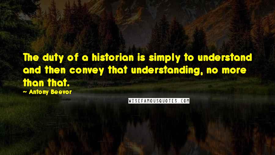 Antony Beevor Quotes: The duty of a historian is simply to understand and then convey that understanding, no more than that.