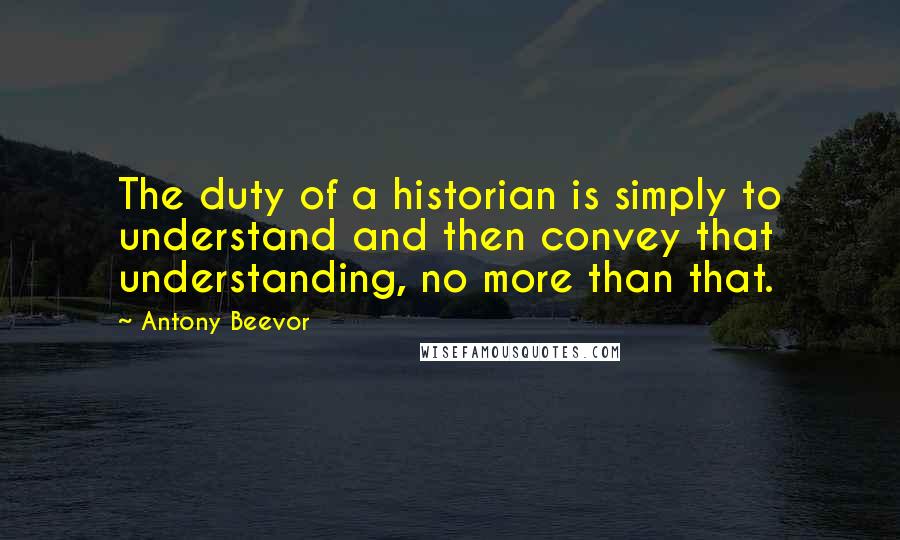 Antony Beevor Quotes: The duty of a historian is simply to understand and then convey that understanding, no more than that.