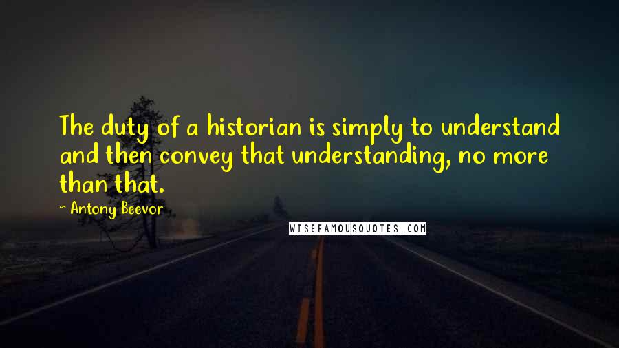 Antony Beevor Quotes: The duty of a historian is simply to understand and then convey that understanding, no more than that.