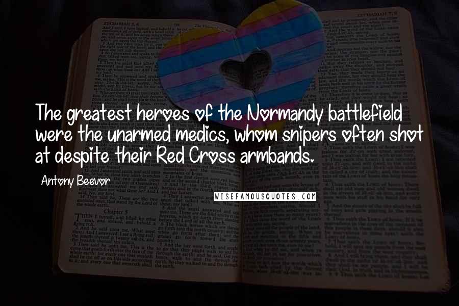 Antony Beevor Quotes: The greatest heroes of the Normandy battlefield were the unarmed medics, whom snipers often shot at despite their Red Cross armbands.