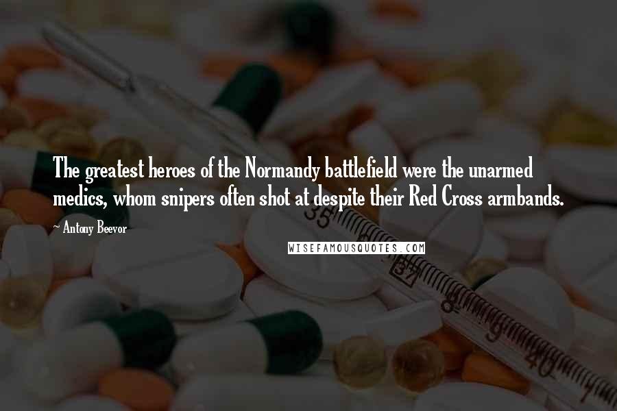 Antony Beevor Quotes: The greatest heroes of the Normandy battlefield were the unarmed medics, whom snipers often shot at despite their Red Cross armbands.