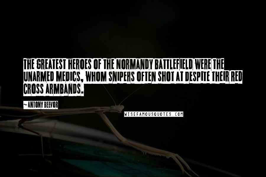 Antony Beevor Quotes: The greatest heroes of the Normandy battlefield were the unarmed medics, whom snipers often shot at despite their Red Cross armbands.