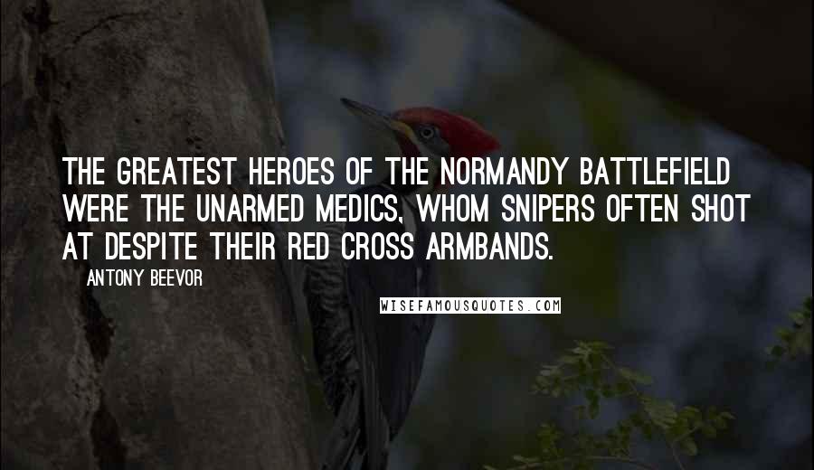 Antony Beevor Quotes: The greatest heroes of the Normandy battlefield were the unarmed medics, whom snipers often shot at despite their Red Cross armbands.
