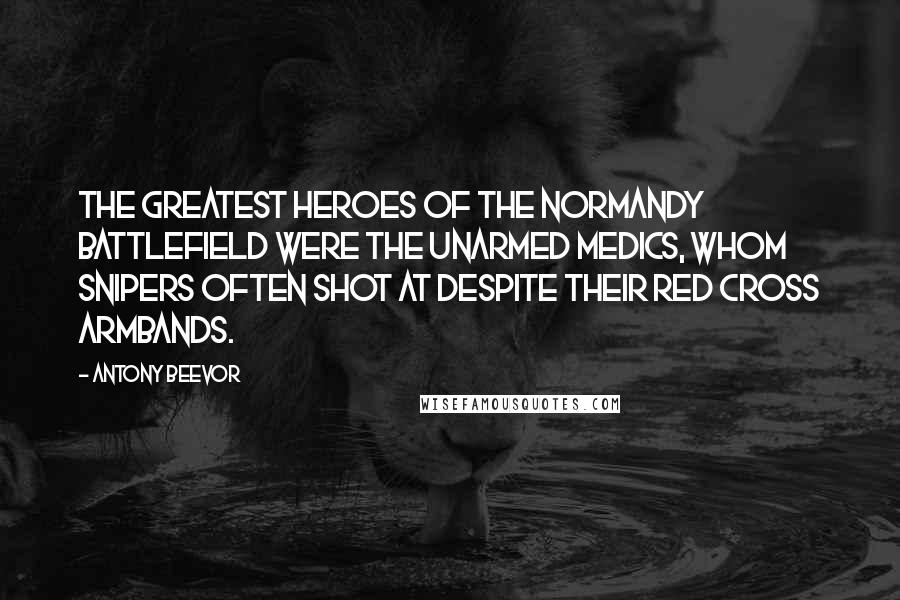 Antony Beevor Quotes: The greatest heroes of the Normandy battlefield were the unarmed medics, whom snipers often shot at despite their Red Cross armbands.