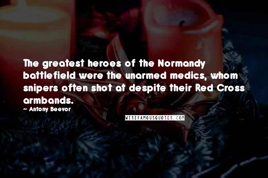 Antony Beevor Quotes: The greatest heroes of the Normandy battlefield were the unarmed medics, whom snipers often shot at despite their Red Cross armbands.