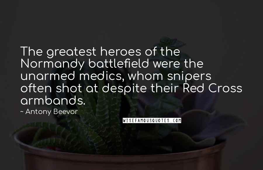 Antony Beevor Quotes: The greatest heroes of the Normandy battlefield were the unarmed medics, whom snipers often shot at despite their Red Cross armbands.