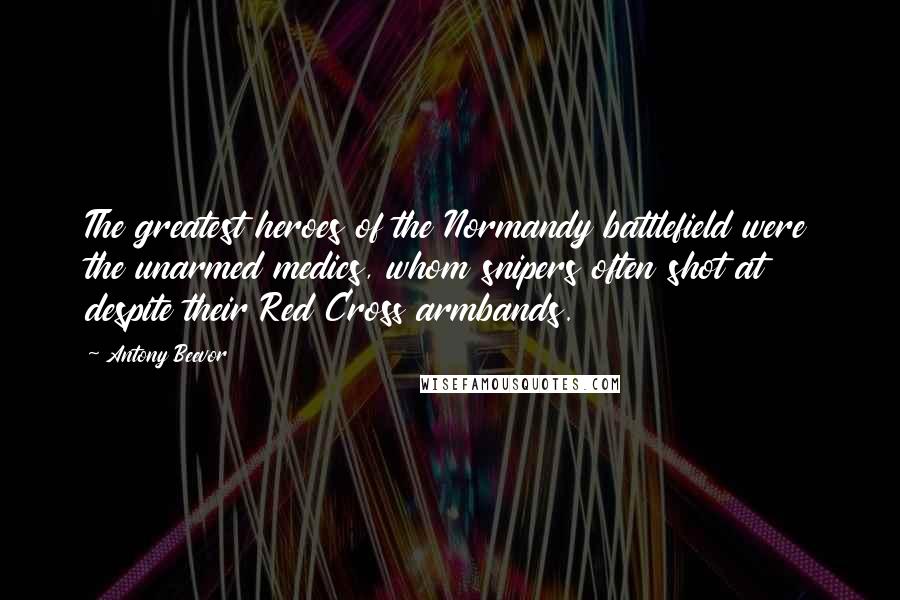 Antony Beevor Quotes: The greatest heroes of the Normandy battlefield were the unarmed medics, whom snipers often shot at despite their Red Cross armbands.