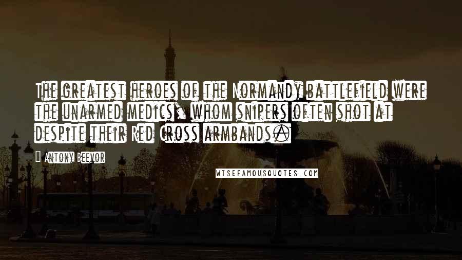 Antony Beevor Quotes: The greatest heroes of the Normandy battlefield were the unarmed medics, whom snipers often shot at despite their Red Cross armbands.