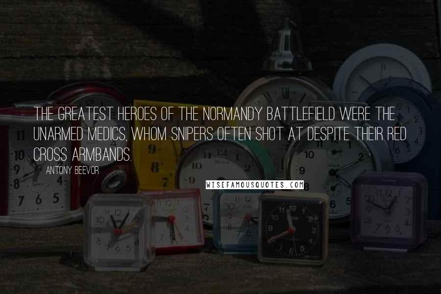 Antony Beevor Quotes: The greatest heroes of the Normandy battlefield were the unarmed medics, whom snipers often shot at despite their Red Cross armbands.