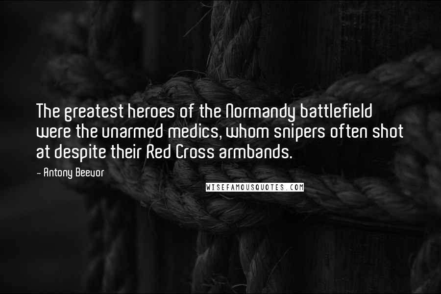 Antony Beevor Quotes: The greatest heroes of the Normandy battlefield were the unarmed medics, whom snipers often shot at despite their Red Cross armbands.