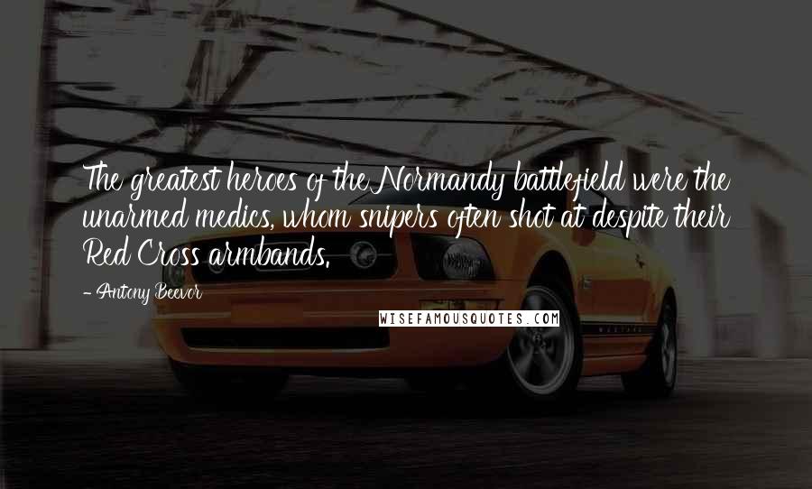 Antony Beevor Quotes: The greatest heroes of the Normandy battlefield were the unarmed medics, whom snipers often shot at despite their Red Cross armbands.