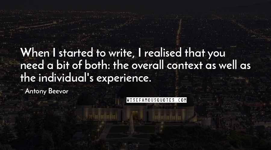 Antony Beevor Quotes: When I started to write, I realised that you need a bit of both: the overall context as well as the individual's experience.