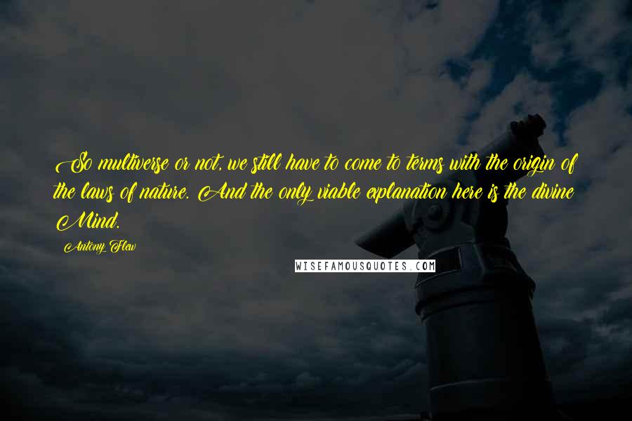Antony Flew Quotes: So multiverse or not, we still have to come to terms with the origin of the laws of nature. And the only viable explanation here is the divine Mind.