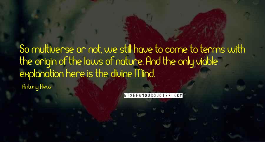 Antony Flew Quotes: So multiverse or not, we still have to come to terms with the origin of the laws of nature. And the only viable explanation here is the divine Mind.