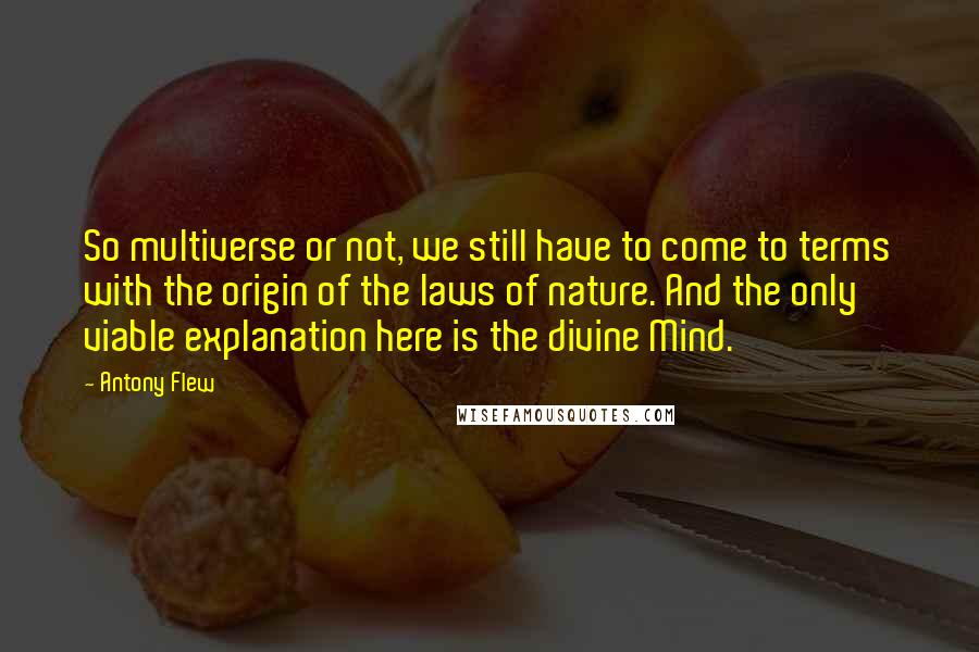 Antony Flew Quotes: So multiverse or not, we still have to come to terms with the origin of the laws of nature. And the only viable explanation here is the divine Mind.