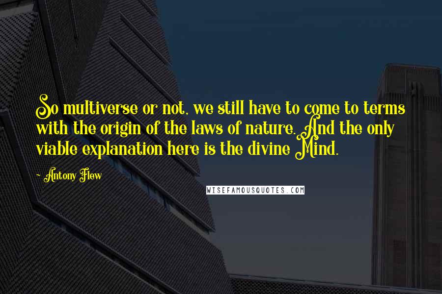 Antony Flew Quotes: So multiverse or not, we still have to come to terms with the origin of the laws of nature. And the only viable explanation here is the divine Mind.